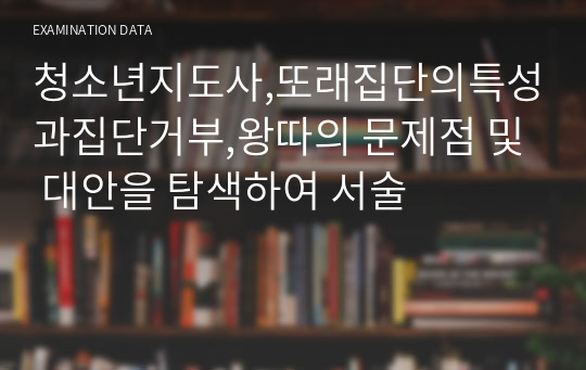 청소년지도사,또래집단의특성과집단거부,왕따의 문제점 및 대안을 탐색하여 서술