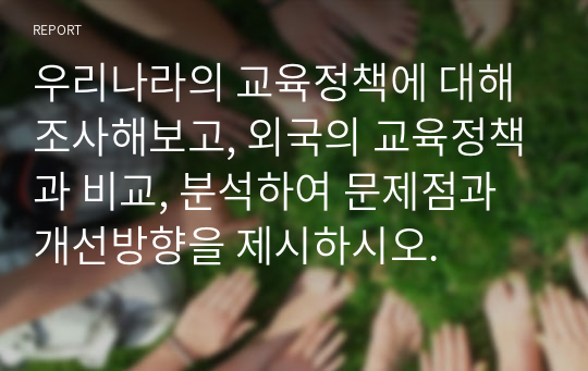 우리나라의 교육정책에 대해 조사해보고, 외국의 교육정책과 비교, 분석하여 문제점과 개선방향을 제시하시오.