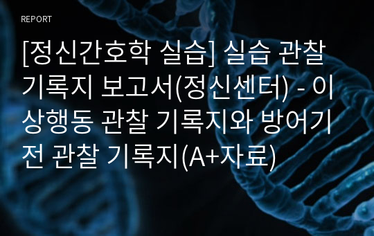 [정신간호학 실습] 실습 관찰 기록지 보고서(정신센터) - 이상행동 관찰 기록지와 방어기전 관찰 기록지(A+자료)