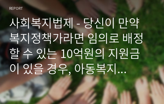 사회복지법제 - 당신이 만약 복지정책가라면 임의로 배정할 수 있는 10억원의 지원금이 있을 경우, 아동복지와 노인복지 중 어느 쪽에 지원 하겠습니까 하나를 선택하고 그에 합당한 이유를 설명하시오