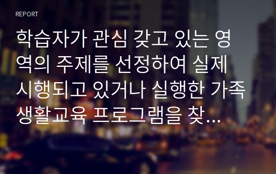 학습자가 관심 갖고 있는 영역의 주제를 선정하여 실제 시행되고 있거나 실행한 가족생활교육 프로그램을 찾아 내용을 요약 정리하고, 그 프로그램의 장단점, 수정 및 보완이 필요하다고 생각하는 점을 작성하시오