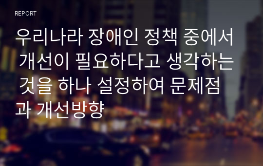 우리나라 장애인 정책 중에서 개선이 필요하다고 생각하는 것을 하나 설정하여 문제점과 개선방향