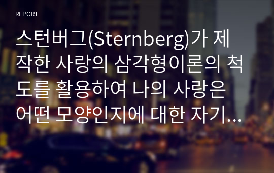 스턴버그(Sternberg)가 제작한 사랑의 삼각형이론의 척도를 활용하여 나의 사랑은 어떤 모양인지에 대한 자기 평가를 실시하고자 한다. 총 45개 질문으로 이루어진 체크리스트를 작성하고, 나의 사랑 유형이 어떤지 자세히 알아보고자 한다.