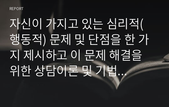 자신이 가지고 있는 심리적(행동적) 문제 및 단점을 한 가지 제시하고 이 문제 해결을 위한 상담이론 및 기법을 구체적으로 제시하시오.