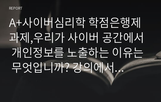 A+사이버심리학 학점은행제 과제,우리가 사이버 공간에서 개인정보를 노출하는 이유는 무엇입니까? 강의에서 다룬 &#039;정체성 형성의 심리&#039;의 관점에서 그 이유를 설명하십시오. 개인정보를 노출하지 않고도 사이버 공간에서 정체성을 형성하거나 유지할 수 있는 방법이 있을까요? 이에 해당하는 구체적인 사례를 하나 이상 제시하고 선정한 이유를 설명하십시오.