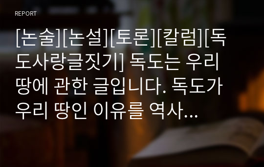 [논술][논설][토론][칼럼][독도사랑글짓기] 독도는 우리 땅에 관한 글입니다. 독도가 우리 땅인 이유를 역사적 근거를 들어 조목조목 서술한 작품으로 매우 훌륭한 글입니다. 각종 대학과제, 수행평가, 대학 논술고사, 칼럼, 독도사랑글짓기에 활용할 수 있습니다.