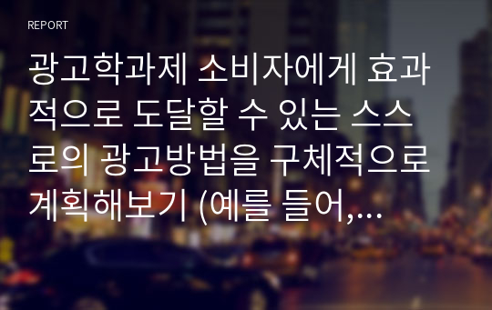 광고학과제 소비자에게 효과적으로 도달할 수 있는 스스로의 광고방법을 구체적으로 계획해보기 (예를 들어, 한 가지 방식 및 매체가 아닌 2가지 이상의 마케팅 커뮤니케이션)