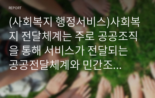 (사회복지 행정서비스)사회복지 전달체계는 주로 공공조직을 통해 서비스가 전달되는 공공전달체계와 민간조직의 프로그램을 통해 서비스가 제공되는 민간전달체계로 나눌 수 있다. 이에 본론을 통해 공적, 사적 전달체계의 현황과 특징을 알아보고, 문제점과 개선방안을 살펴보고자 한다.