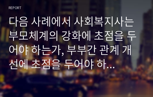 다음 사례에서 사회복지사는 부모체계의 강화에 초점을 두어야 하는가, 부부간 관계 개선에 초점을 두어야 하는가, 아니면 가정폭력 피해를 당하고 있는 아내의 복지에 초점을 두어야 하는가?