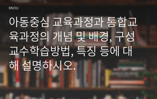 아동중심 교육과정과 통합교육과정의 개념 및 배경, 구성 교수학습방법, 특징 등에 대해 설명하시오.