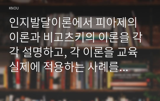 인지발달이론에서 피아제의 이론과 비고츠키의 이론을 각각 설명하고, 각 이론을 교육실제에 적용하는 사례를 설명하시오.