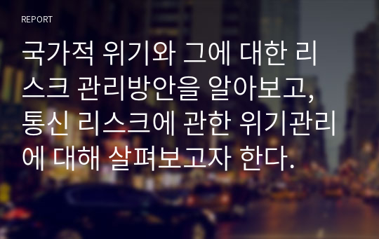 국가적 위기와 그에 대한 리스크 관리방안을 알아보고, 통신 리스크에 관한 위기관리에 대해 살펴보고자 한다.