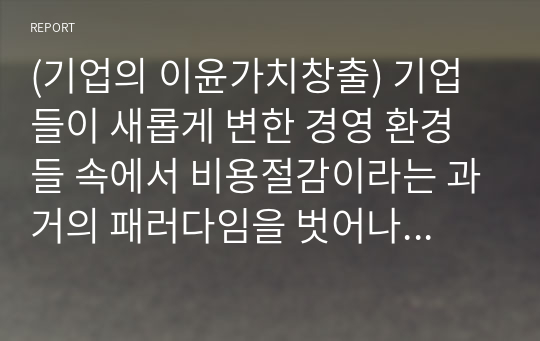 (기업의 이윤가치창출) 기업들이 새롭게 변한 경영 환경들 속에서 비용절감이라는 과거의 패러다임을 벗어나고 지속가능한 경영을 수행함으로 이윤을 창출하기 위해서 어떤 가치창출을 위한 활동을 해야 하는지 그 내용을 자세히 살펴보고자 한다.