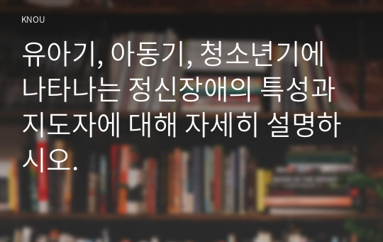 유아기, 아동기, 청소년기에 나타나는 정신장애의 특성과 지도자에 대해 자세히 설명하시오.