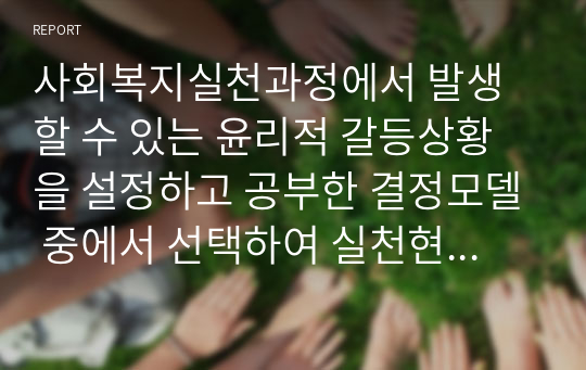 사회복지실천과정에서 발생할 수 있는 윤리적 갈등상황을 설정하고 공부한 결정모델 중에서 선택하여 실천현장에서 윤리적 갈등상황을 해결하는 과정에 대해 작성하시오