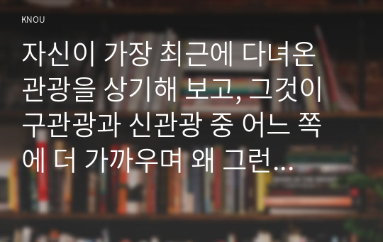 자신이 가장 최근에 다녀온 관광을 상기해 보고, 그것이 구관광과 신관광 중 어느 쪽에 더 가까우며 왜 그런지에 대해 분석해 보시오.(