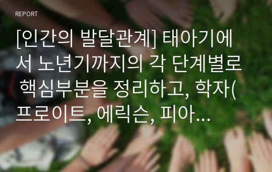 [인간의 발달관계] 태아기에서 노년기까지의 각 단계별로 핵심부분을 정리하고, 학자(프로이트, 에릭슨, 피아제 등)이 어떠한 관점으로 각 단계를 바라보고 있는지 정리하여 보고서 제출하시오