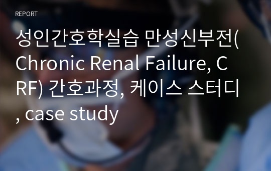 성인간호학실습 만성신부전(Chronic Renal Failure, CRF) 간호과정, 케이스 스터디, case study