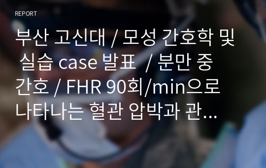 부산 고신대 / 모성 간호학 및 실습 case 발표  / 분만 중 간호 / FHR 90회/min으로 나타나는 혈관 압박과 관련된 자궁 태반의 관류 장애