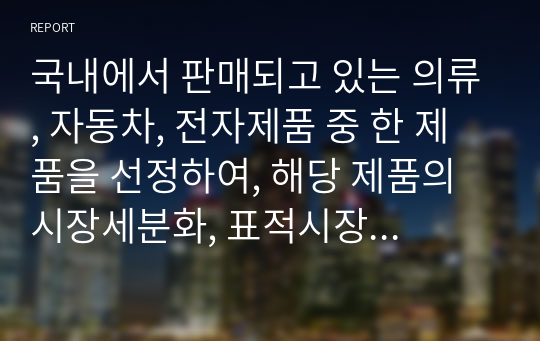 국내에서 판매되고 있는 의류, 자동차, 전자제품 중 한 제품을 선정하여, 해당 제품의 시장세분화, 표적시장 선정, 표지셔닝을 각 단계별로 설명하시오.