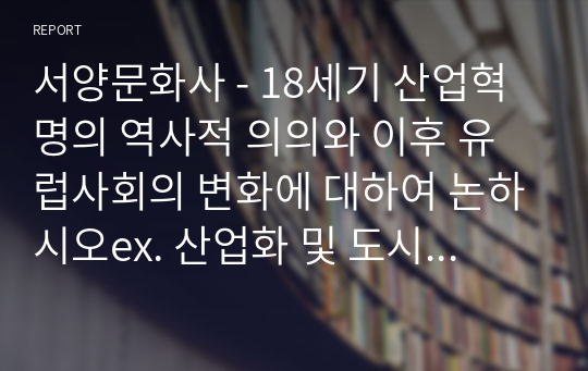 서양문화사 - 18세기 산업혁명의 역사적 의의와 이후 유럽사회의 변화에 대하여 논하시오ex. 산업화 및 도시화의 문제)