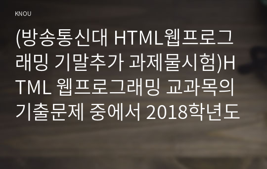 (방송통신대 HTML웹프로그래밍 기말추가 과제물시험)HTML 웹프로그래밍 교과목의 기출문제 중에서 2018학년도와 2019학년도 기말시험 문제를 다음 조건이 만족되도록 정리해서 제출하시오.