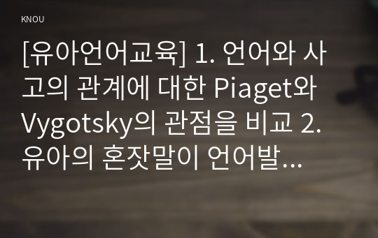 [유아언어교육] 1. 언어와 사고의 관계에 대한 Piaget와 Vygotsky의 관점을 비교 2. 유아의 혼잣말이 언어발달에 시사 3. 균형적 언어교육 접근법의 이론적 배경과 교수법을 설명하고, 균형적 언어교육 접근법에 따른 유아언어교육 활동계획안을 작성 4. 2019 개정 누리과정에서 유아언어교육과 관련된 내용 5. 포트폴리오의 개념, 의의, 장단점