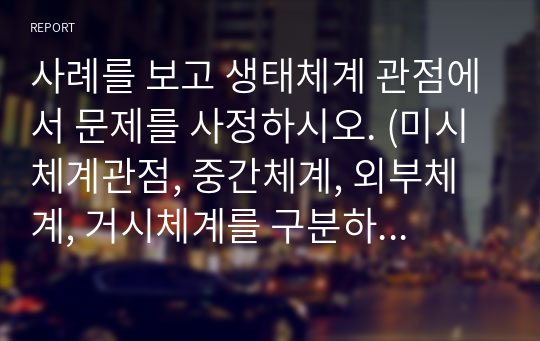 사례를 보고 생태체계 관점에서 문제를 사정하시오. (미시체계관점, 중간체계, 외부체계, 거시체계를 구분하여 요인 별 작성)