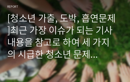 [청소년 가출, 도박, 흡연문제]최근 가장 이슈가 되는 기사내용을 참고로 하여 세 가지의 시급한 청소년 문제를 자세히 분석해 보고자 한다.