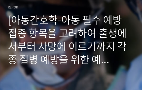 [아동간호학-아동 필수 예방접종 항목을 고려하여 출생에서부터 사망에 이르기까지 각종 질병 예방을 위한 예방접종과 그 필요성에 대해 설명하시오. (예방접종 대상자의 연령 및 성별, 상대적 중요성도 포함하여 작성하시오)]