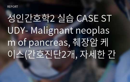 성인간호학2 실습 CASE STUDY- Malignant neoplasm of pancreas, 췌장암 케이스(간호진단2개, 자세한 간호과정2개 포함)