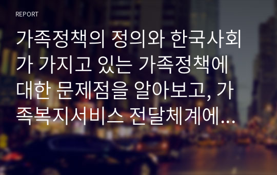 가족정책의 정의와 한국사회가 가지고 있는 가족정책에 대한 문제점을 알아보고, 가족복지서비스 전달체계에 대한 문제점을 찾아보고자 한다.