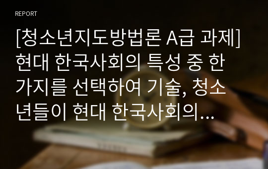 [A급 청소년지도방법론] 현대 한국사회의 특성 중 한가 지를 선택하여 기술하고 청소년들이 현대 한국사회의 특성을 잘 극복하고 성취할 수 있도록 도울 수 있는 지도방법에 대해 자신의 견해를 작성