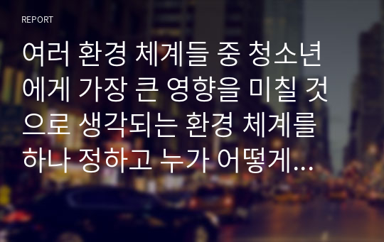 여러 환경 체계들 중 청소년에게 가장 큰 영향을 미칠 것으로 생각되는 환경 체계를 하나 정하고 누가 어떻게 영향을 미치는지