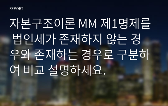 자본구조이론 MM 제1명제를 법인세가 존재하지 않는 경우와 존재하는 경우로 구분하여 비교 설명하세요.