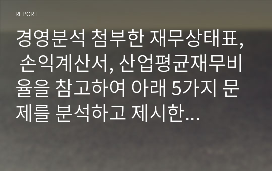 경영분석 첨부한 재무상태표, 손익계산서, 산업평균재무비율을 참고하여 아래 5가지 문제를 분석하고 제시한 동업계 산업평균비율, 업종 전망 등을 감안하여 동사의 재무현황을 분석하라