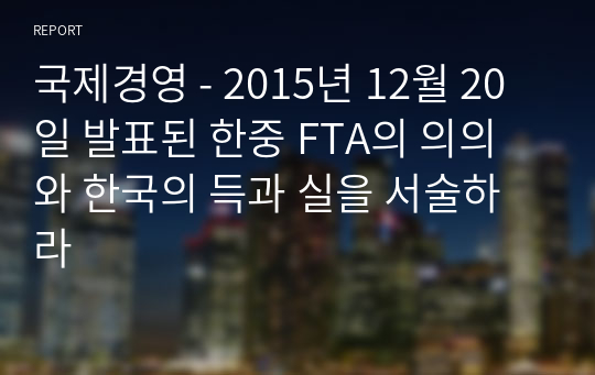 국제경영 - 2015년 12월 20일 발표된 한중 FTA의 의의와 한국의 득과 실을 서술하라