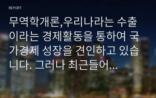 무역학개론,우리나라는 수출이라는 경제활동을 통하여 국가경제 성장을 견인하고 있습니다. 그러나 최근들어 선진국들의 보호무역이 확대되고 글로벌 시장에서의 경쟁이 치열해지면서 우리나라 제품이나