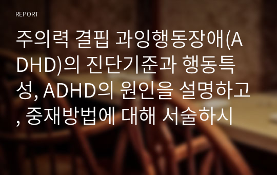 주의력 결핍 과잉행동장애(ADHD)의 진단기준과 행동특성, ADHD의 원인을 설명하고, 중재방법에 대해 서술하시오.