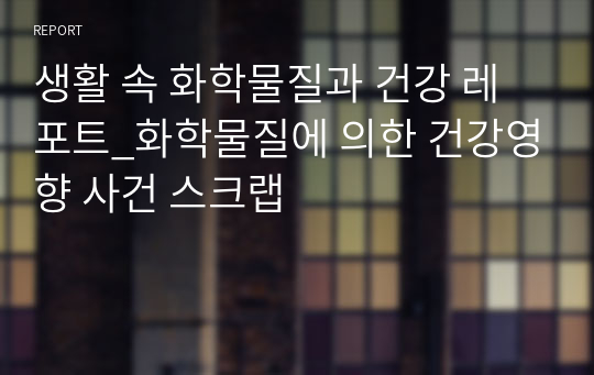 생활 속 화학물질과 건강 레포트_화학물질에 의한 건강영향 사건 스크랩