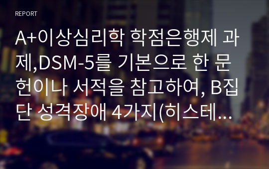 A+이상심리학 학점은행제 과제,DSM-5를 기본으로 한 문헌이나 서적을 참고하여, B집단 성격장애 4가지(히스테리성 성격장애, 자기애성 성격장애, 반사회성 성격장애, 경계성 성격장애)의 각각의 특징에 관하여 조사하여 레포트를 작성하세요. 단, B집단 성격장애 4가지 각각의 특성 뿐 만 아니라, 4가지 성격장애 각각에 속할 것으로 추정되는 인물을 한 명 씩