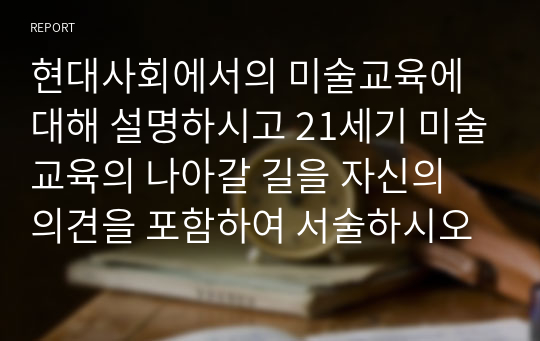 현대사회에서의 미술교육에 대해 설명하시고 21세기 미술교육의 나아갈 길을 자신의 의견을 포함하여 서술하시오