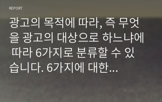 [A받음]광고의 목적에 따라, 즉 무엇을 광고의 대상으로 하느냐에 따라 6가지로 분류할 수 있습니다. 6가지에 대한 개념을 제시하고, 이 중 3가지를 선택한 후 이와 관련된 최근 광고의 사례를 제시해봅시다.