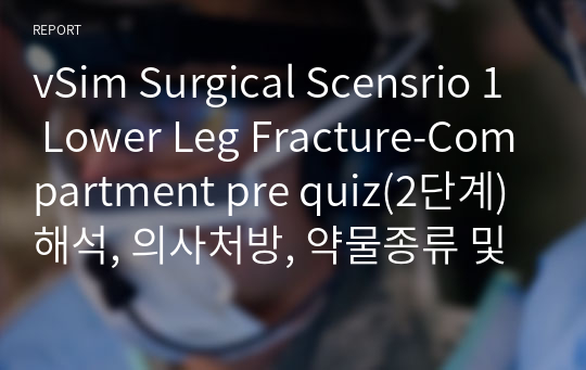 vSim Surgical Scensrio 1 Lower Leg Fracture-Compartment pre quiz(2단계)해석, 의사처방, 약물종류 및 투여방법, 검사종류, 간호진단 2개