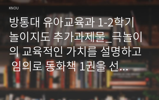 방통대 유아교육과 1-2학기 놀이지도 추가과제물_극놀이의 교육적인 가치를 설명하고 임의로 동화책 1권을 선정하여 그 동화책을 바탕으로 유아들과 극놀이를 진행하는 활동계획안을