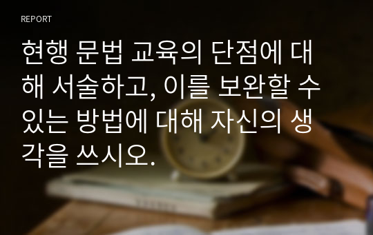 현행 문법 교육의 단점에 대해 서술하고, 이를 보완할 수 있는 방법에 대해 자신의 생각을 쓰시오.