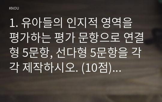 1. 유아들의 인지적 영역을 평가하는 평가 문항으로 연결형 5문항, 선다형 5문항을 각각 제작하시오. (10점) 2. 유아들의 정의적 영역을 평가하는 평가 문항을 평정척도 형식으로 6문항을 제작하시오. (15점) 3. 유아들의 인지적 영역과 정의적 영역을 1번의 형식과 2번의 형식으로 평가해야 하는 타당한 이유(목적)를 설명하시오. (10점) 4. 1번 검