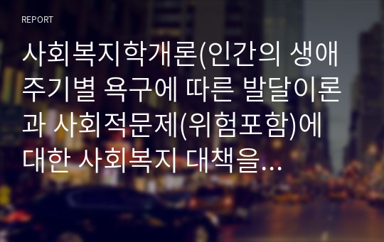 사회복지학개론(인간의 생애 주기별 욕구에 따른 발달이론과 사회적문제(위험포함)에 대한 사회복지 대책을 논하고, 현 정부의 생애주기별 사회복지 정책에 대해 구체적 사례를 들어 설명하시오)