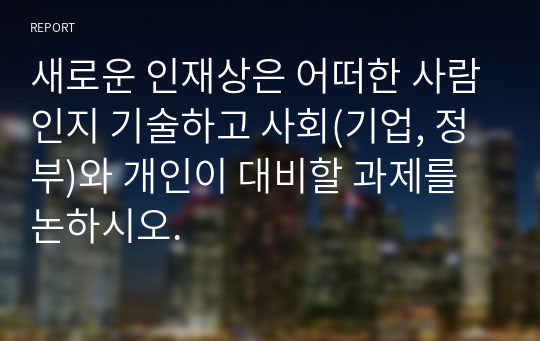 새로운 인재상은 어떠한 사람인지 기술하고 사회(기업, 정부)와 개인이 대비할 과제를 논하시오.