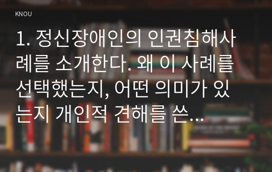 1. 정신장애인의 인권침해사례를 소개한다. 왜 이 사례를 선택했는지, 어떤 의미가 있는지 개인적 견해를 쓴다  2. 정신장애인의 인권침해의 문제를 해결하기 위한 개선방안을 제시한다.